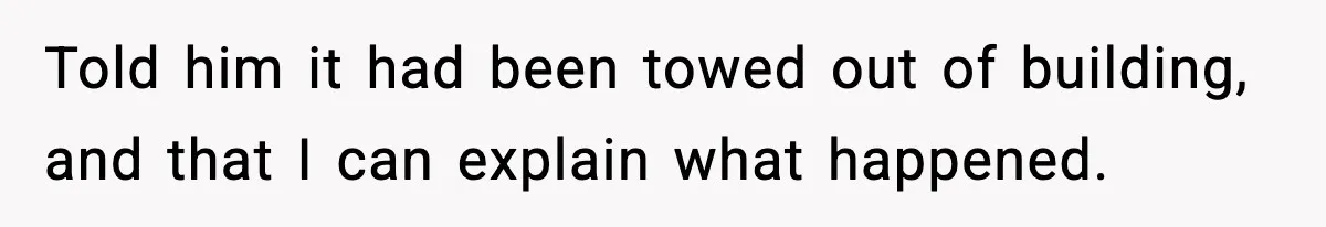 Told him it had been towed out of building, and that I can explain what happened.
