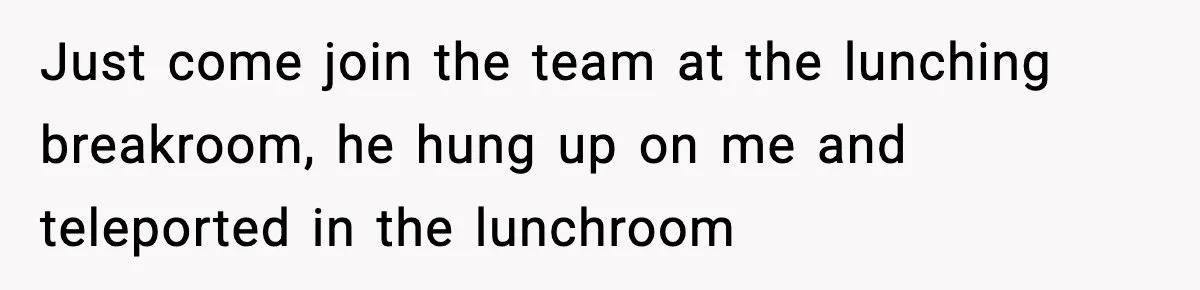 Just come join the team at the lunching breakroom, he hung up on me and teleported in the lunchroom