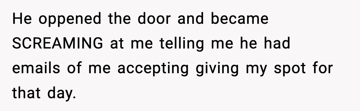 He oppened the door and became SCREAMING at me telling me he had emails of me accepting giving my spot for that day.