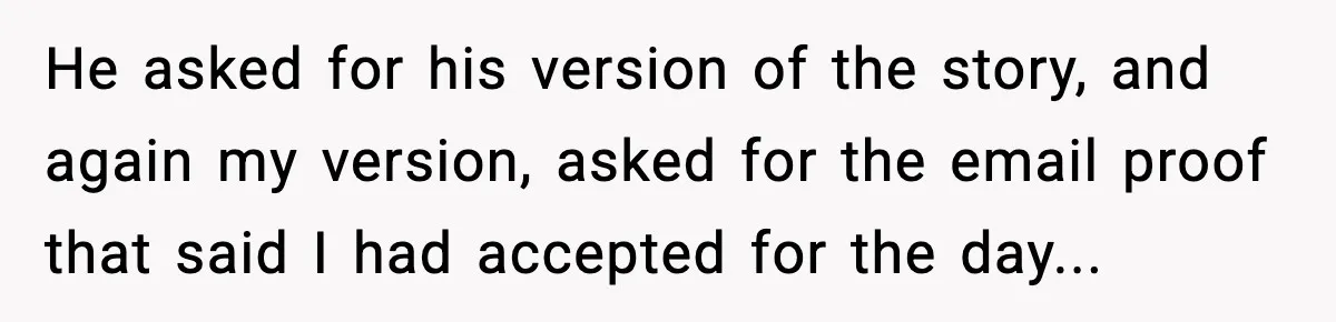 He asked for his version of the story, and again my version, asked for the email proof that said I had accepted for the day...