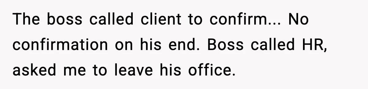 The boss called client to confirm... No confirmation on his end. Boss called HR, asked me to leave his office.