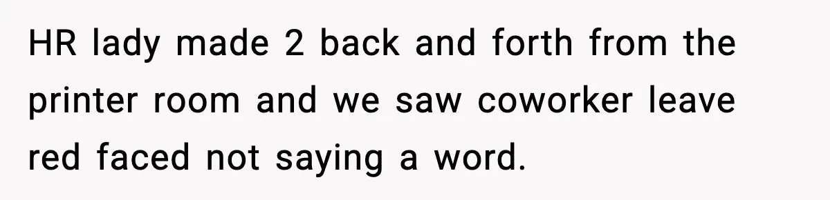 HR lady made 2 back and forth from the printer room and we saw coworker leave red faced not saying a word.