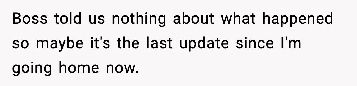 Boss told us nothing about what happened so maybe it's the last update since I'm going home now.