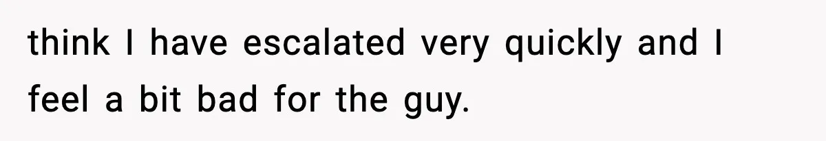 think I have escalated very quickly and I feel a bit bad for the guy.