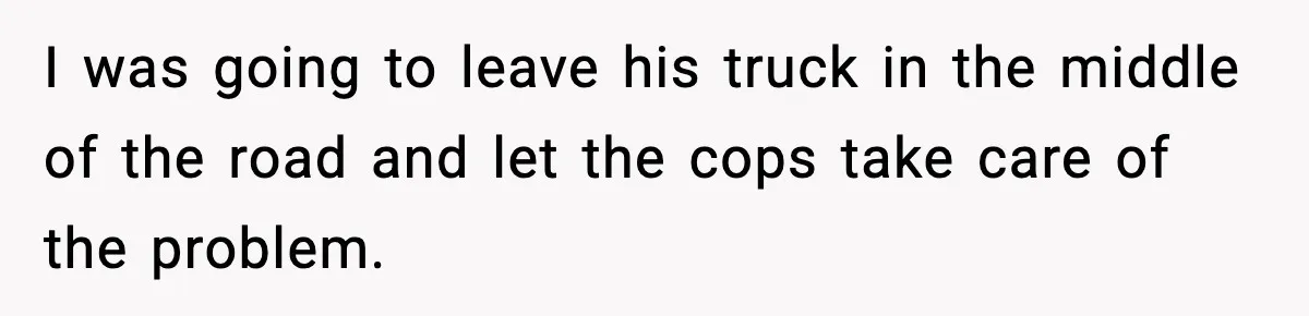 I was going to leave his truck in the middle of the road and let the cops take care of the problem.