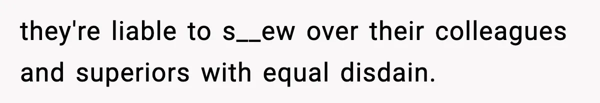 they're liable to s__ew over their colleagues and superiors with equal disdain.