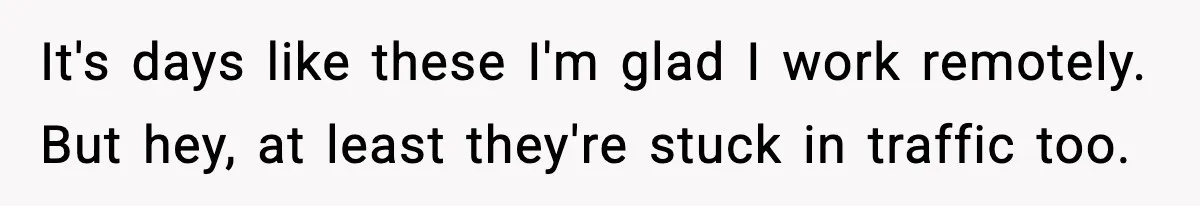 It's days like these I'm glad I work remotely. But hey, at least they're stuck in traffic too.