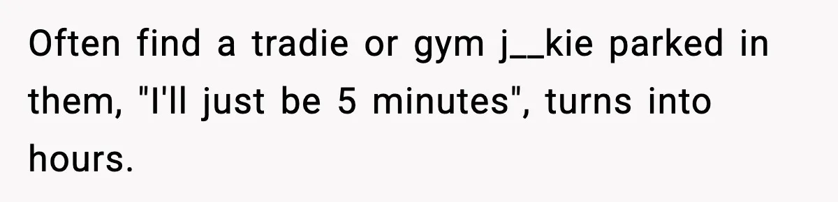 Often find a tradie or gym j__kie parked in them, "I'll just be 5 minutes", turns into hours.