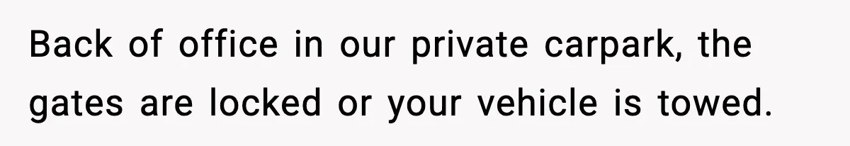 Back of office in our private carpark, the gates are locked or your vehicle is towed.