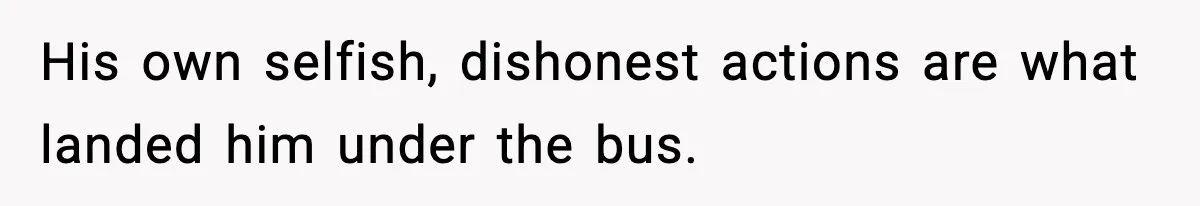 His own selfish, dishonest actions are what landed him under the bus.