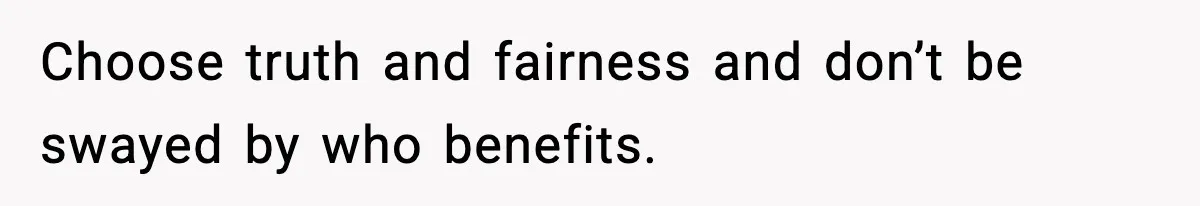 Choose truth and fairness and don’t be swayed by who benefits.