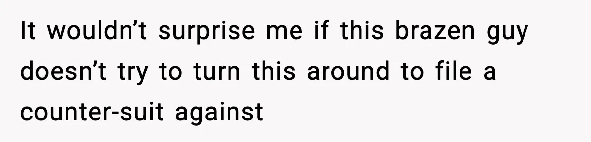It wouldn’t surprise me if this brazen guy doesn’t try to turn this around to file a counter-suit against