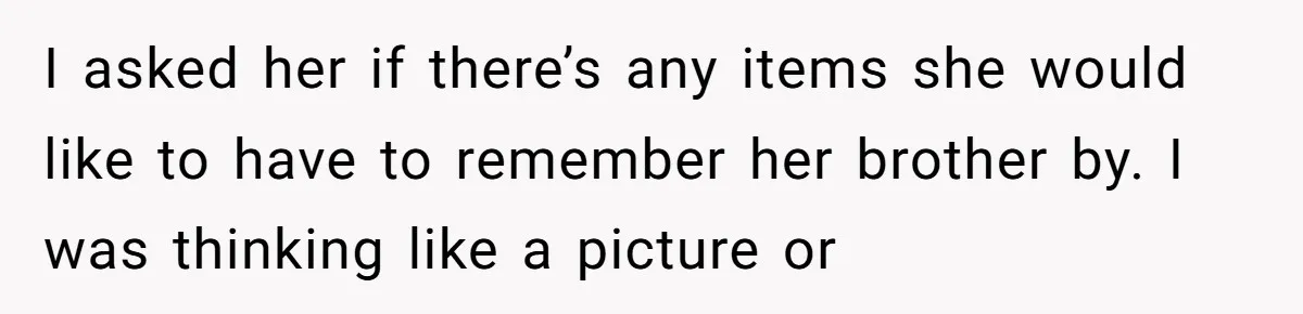 I asked her if there’s any items she would like to have to remember her brother by. I was thinking like a picture or