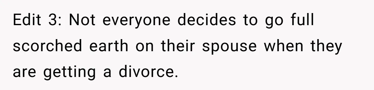 Edit 3: Not everyone decides to go full scorched earth on their spouse when they are getting a divorce.