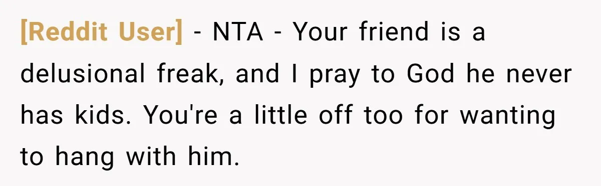 [Reddit User] - NTA - Your friend is a delusional freak, and I pray to God he never has kids. You're a little off too for wanting to hang with...