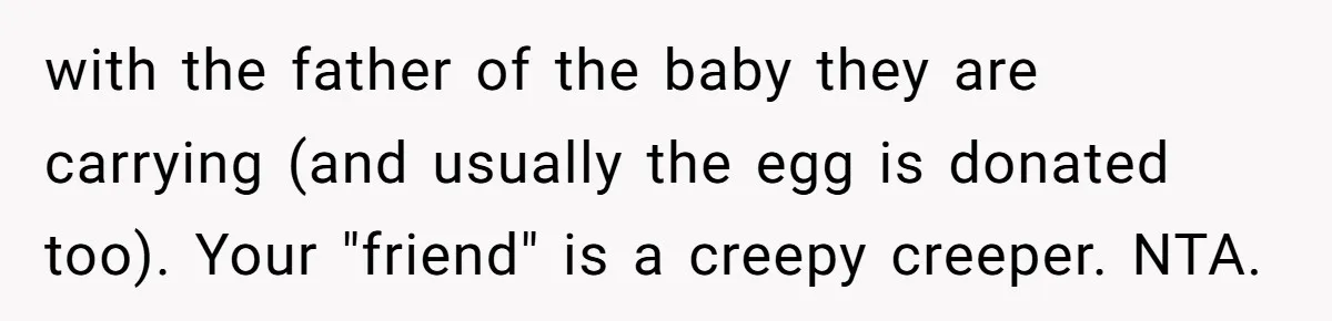 Woman Calls Out 36-Year-Old Friend For His Creepy ‘Natural Insemination’ Surrogacy Plan with the father of the baby they are carrying (and usually the egg is donated too). Your "friend" is a creepy creeper. NTA.