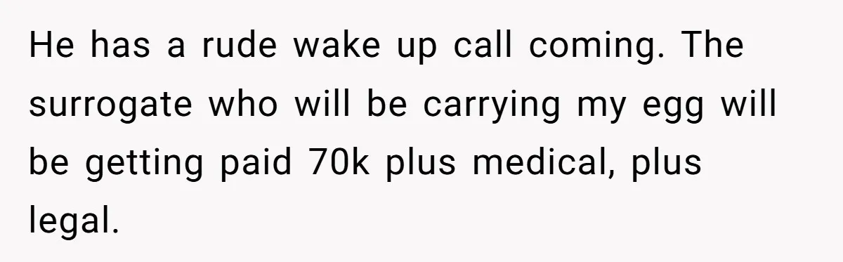 Woman Calls Out 36-Year-Old Friend For His Creepy ‘Natural Insemination’ Surrogacy Plan He has a rude wake up call coming. The surrogate who will be carrying my egg will be getting paid 70k plus medical, plus legal.