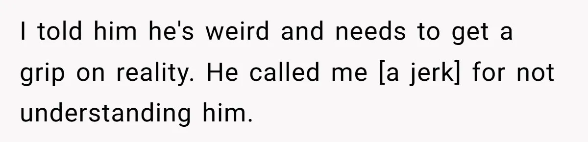 I told him he's weird and needs to get a grip on reality. He called me [a jerk] for not understanding him.