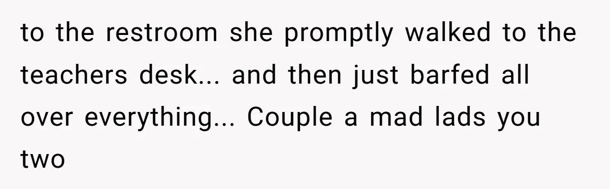 to the restroom she promptly walked to the teachers desk... and then just barfed all over everything... Couple a mad lads you two