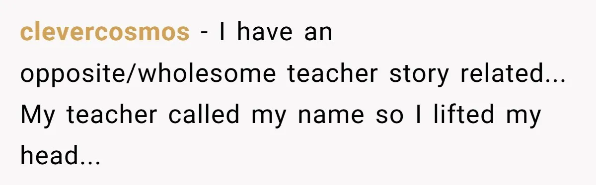 clevercosmos - I have an opposite/wholesome teacher story related... My teacher called my name so I lifted my head...