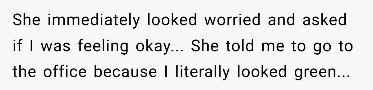 She immediately looked worried and asked if I was feeling okay... She told me to go to the office because I literally looked green...