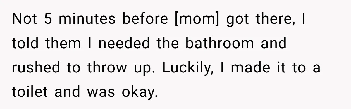 Not 5 minutes before [mom] got there, I told them I needed the bathroom and rushed to throw up. Luckily, I made it to a toilet and was okay.