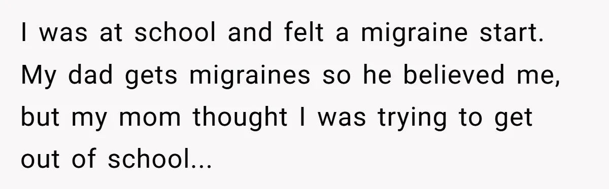 I was at school and felt a migraine start. My dad gets migraines so he believed me, but my mom thought I was trying to get out of school...
