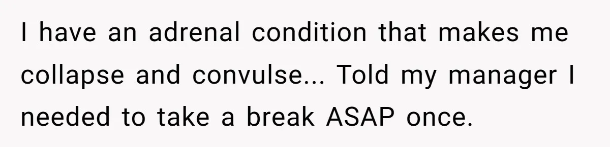 I have an adrenal condition that makes me collapse and convulse... Told my manager I needed to take a break ASAP once.