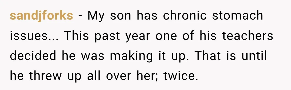 sandjforks - My son has chronic stomach issues... This past year one of his teachers decided he was making it up. That is until he threw up all over her;...