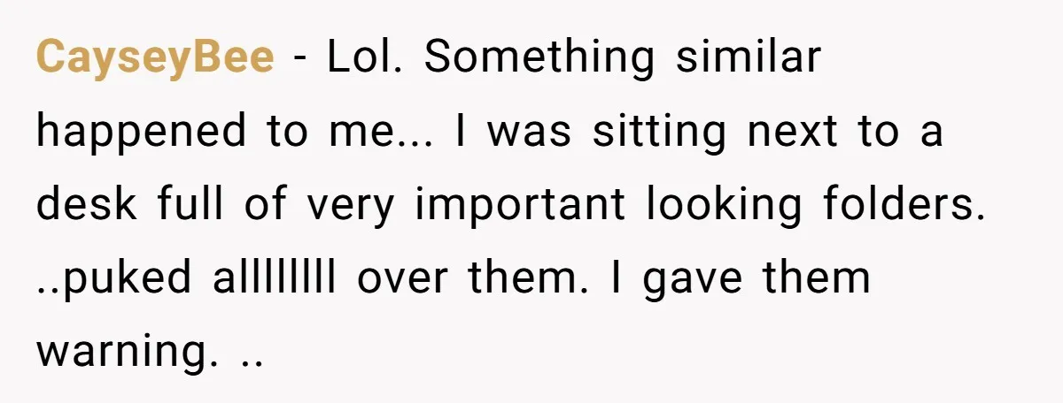 CayseyBee - Lol. Something similar happened to me... I was sitting next to a desk full of very important looking folders. ..puked allllllll over them. I gave them warning. ..