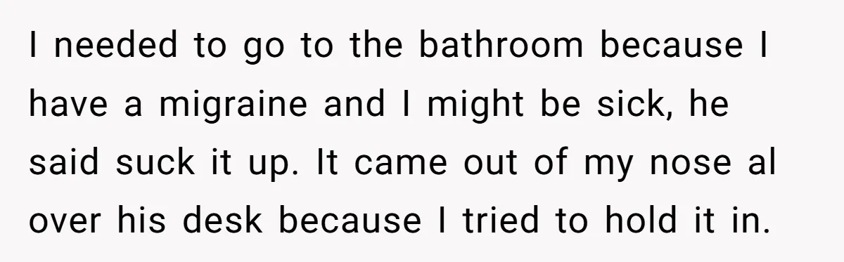 I needed to go to the bathroom because I have a migraine and I might be sick, he said suck it up. It came out of my nose al over...