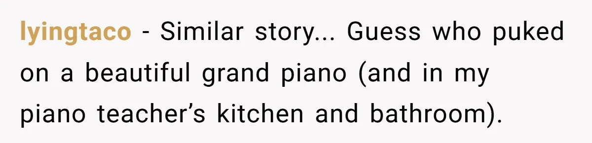 lyingtaco - Similar story... Guess who puked on a beautiful grand piano (and in my piano teacher’s kitchen and bathroom).