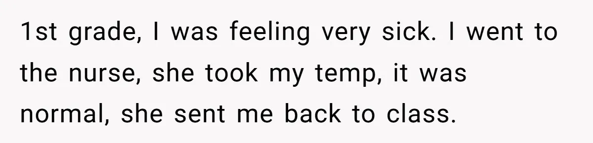 1st grade, I was feeling very sick. I went to the nurse, she took my temp, it was normal, she sent me back to class.