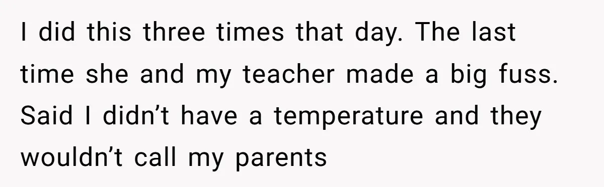 I did this three times that day. The last time she and my teacher made a big fuss. Said I didn’t have a temperature and they wouldn’t call my parents