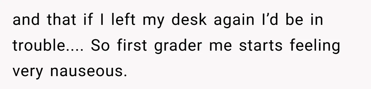 and that if I left my desk again I’d be in trouble.... So first grader me starts feeling very nauseous.