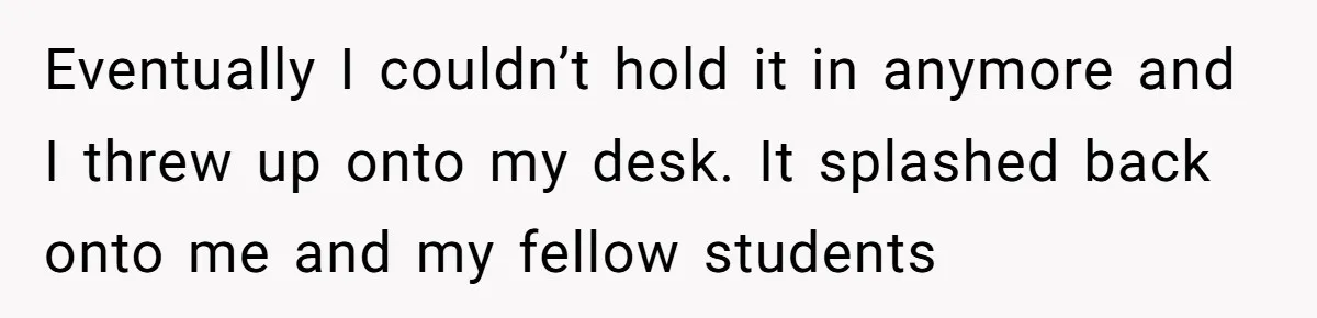 Eventually I couldn’t hold it in anymore and I threw up onto my desk. It splashed back onto me and my fellow students