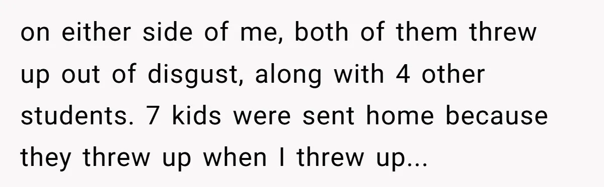 on either side of me, both of them threw up out of disgust, along with 4 other students. 7 kids were sent home because they threw up when I threw...