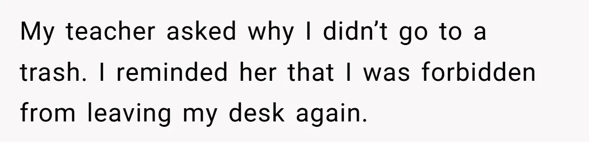 My teacher asked why I didn’t go to a trash. I reminded her that I was forbidden from leaving my desk again.