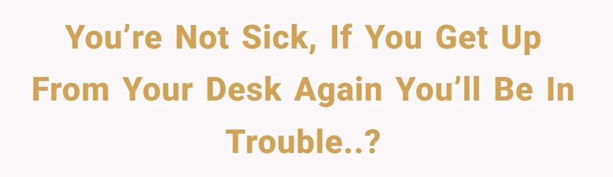 You’re not sick, if you get up from your desk again you’ll be in trouble..?
