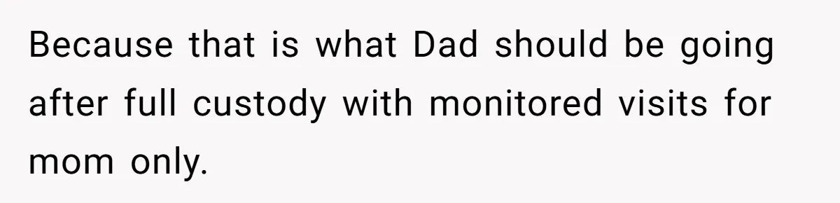 Because that is what Dad should be going after full custody with monitored visits for mom only.