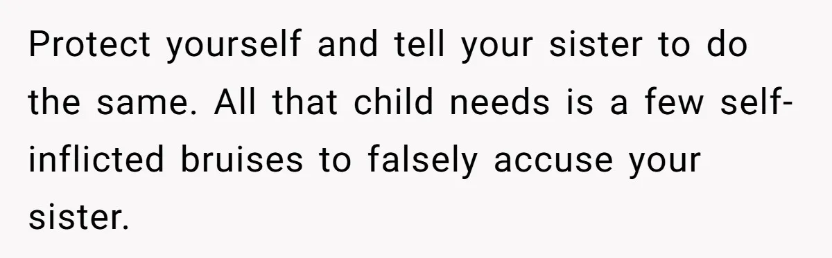 Protect yourself and tell your sister to do the same. All that child needs is a few self-inflicted bruises to falsely accuse your sister.