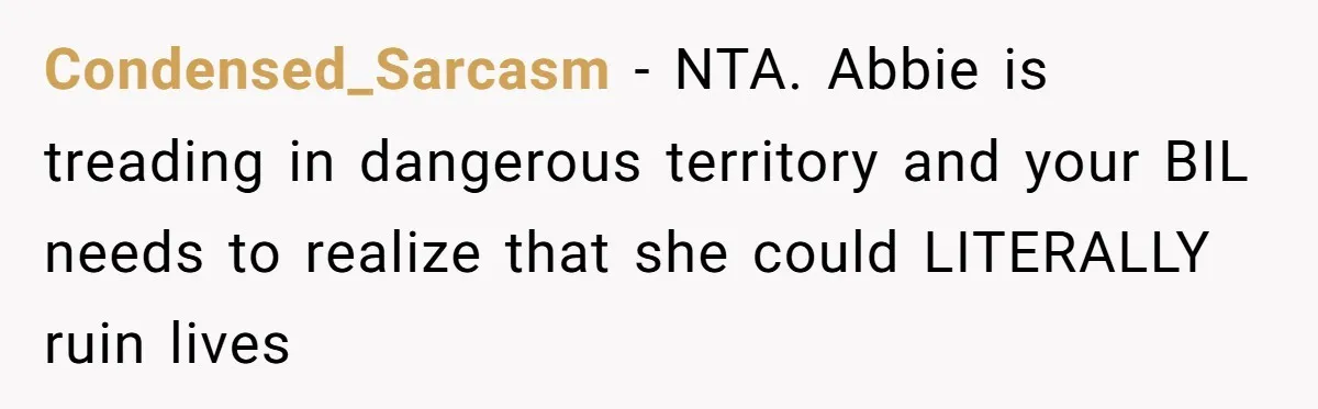 Condensed_Sarcasm - NTA. Abbie is treading in dangerous territory and your BIL needs to realize that she could LITERALLY ruin lives