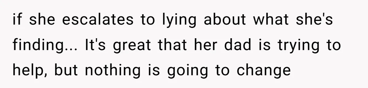 if she escalates to lying about what she's finding... It's great that her dad is trying to help, but nothing is going to change