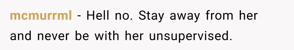 mcmurrml - Hell no. Stay away from her and never be with her unsupervised.