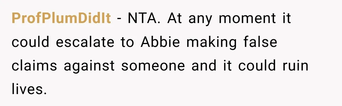 ProfPlumDidIt - NTA. At any moment it could escalate to Abbie making false claims against someone and it could ruin lives.