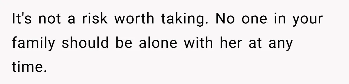 It's not a risk worth taking. No one in your family should be alone with her at any time.