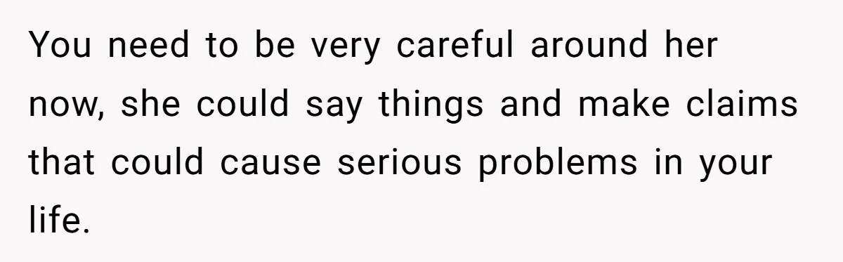 You need to be very careful around her now, she could say things and make claims that could cause serious problems in your life.