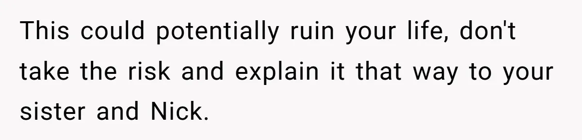This could potentially ruin your life, don't take the risk and explain it that way to your sister and Nick.
