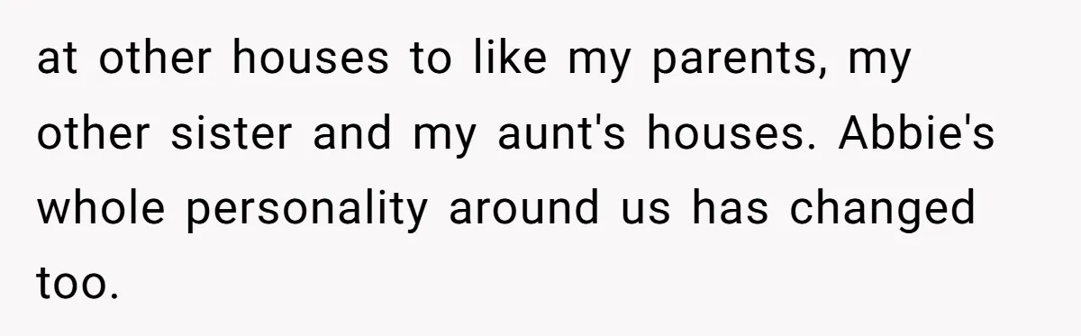 at other houses to like my parents, my other sister and my aunt's houses. Abbie's whole personality around us has changed too.
