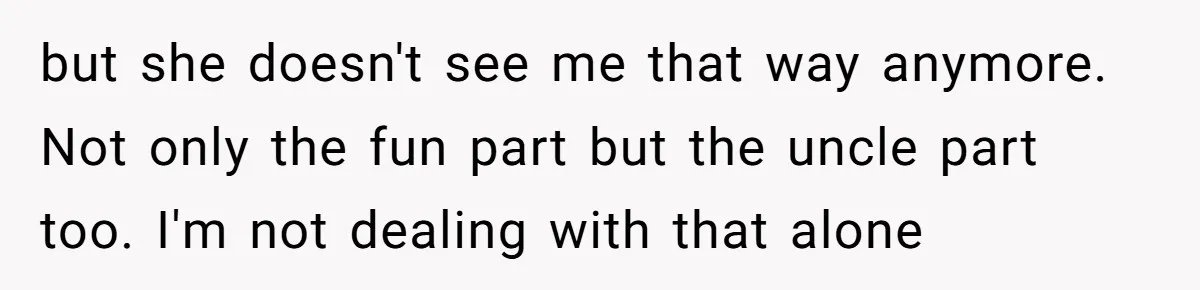 but she doesn't see me that way anymore. Not only the fun part but the uncle part too. I'm not dealing with that alone